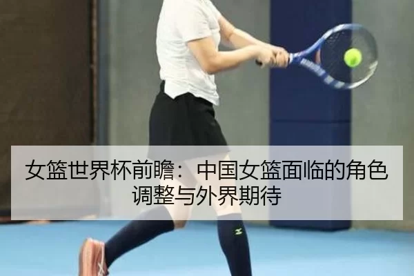 女篮世界杯前瞻：中国女篮面临的角色调整与外界期待