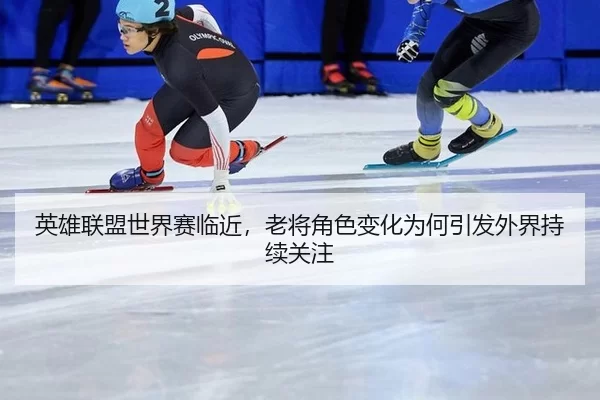 英雄联盟世界赛临近，老将角色变化为何引发外界持续关注